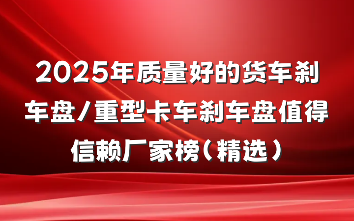 2025年质量好的货车刹车盘/重型卡车刹车盘值得信赖厂家榜（精选）