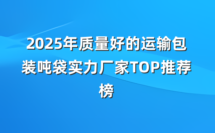2025年质量好的运输包装吨袋实力厂家TOP推荐榜