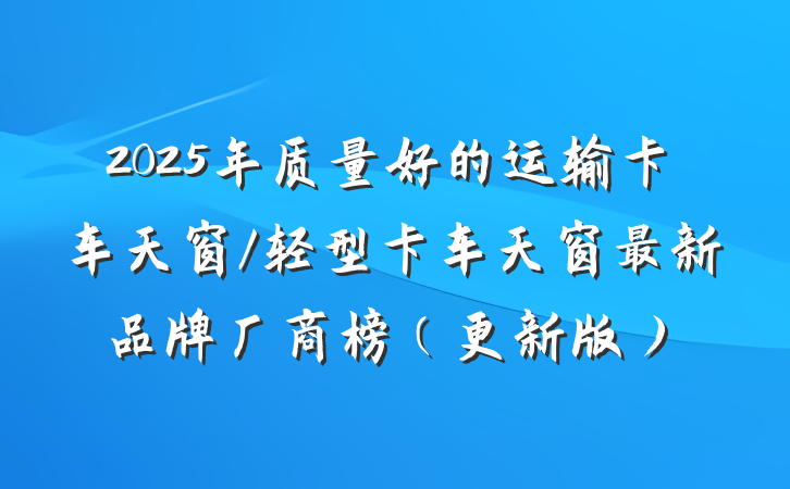 2025年质量好的运输卡车天窗/轻型卡车天窗最新品牌厂商榜（更新版）