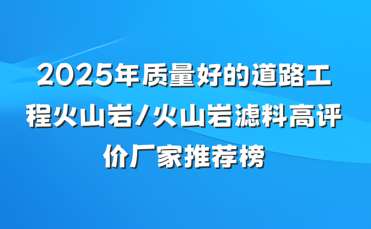 2025年质量好的道路工程火山岩/火山岩滤料高评价厂家推荐榜