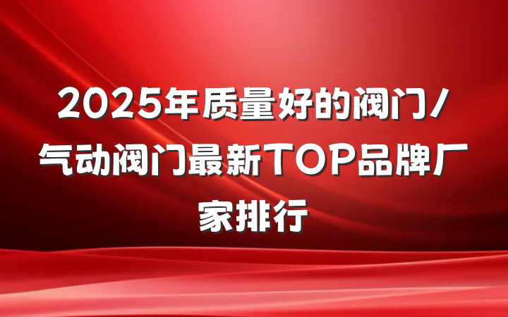 2025年质量好的阀门/气动阀门最新TOP品牌厂家排行