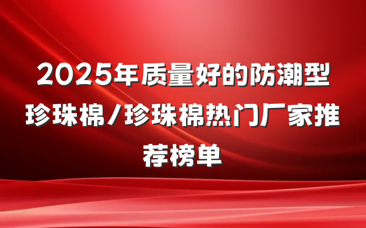 2025年质量好的防潮型珍珠棉/珍珠棉热门厂家推荐榜单
