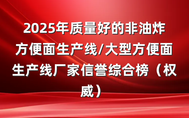 2025年质量好的非油炸方便面生产线/大型方便面生产线厂家信誉综合榜（权威）