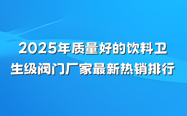 2025年质量好的饮料卫生级阀门厂家最新热销排行