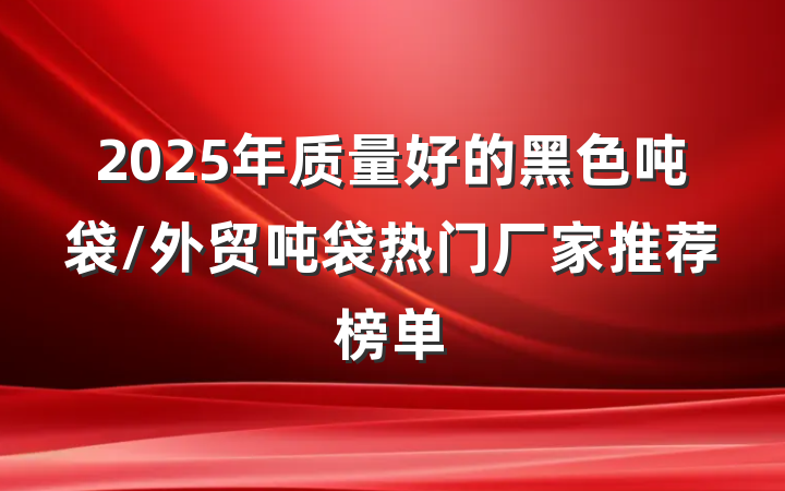 2025年质量好的黑色吨袋/外贸吨袋热门厂家推荐榜单