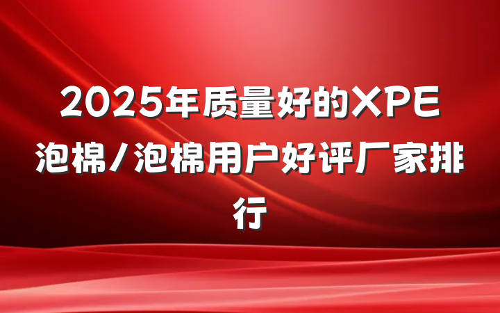 2025年质量好的XPE泡棉/泡棉用户好评厂家排行