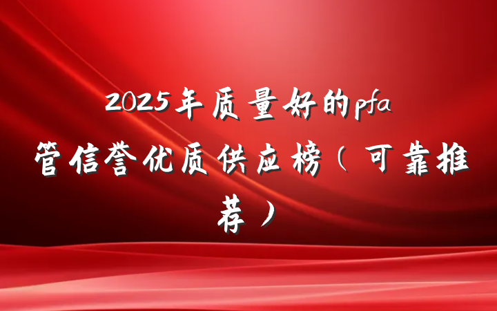 2025年质量好的pfa管信誉优质供应榜(可靠推荐)