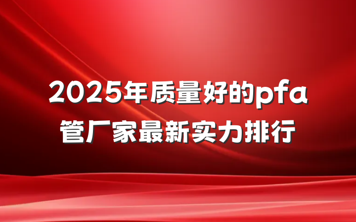 2025年质量好的pfa管厂家最新实力排行