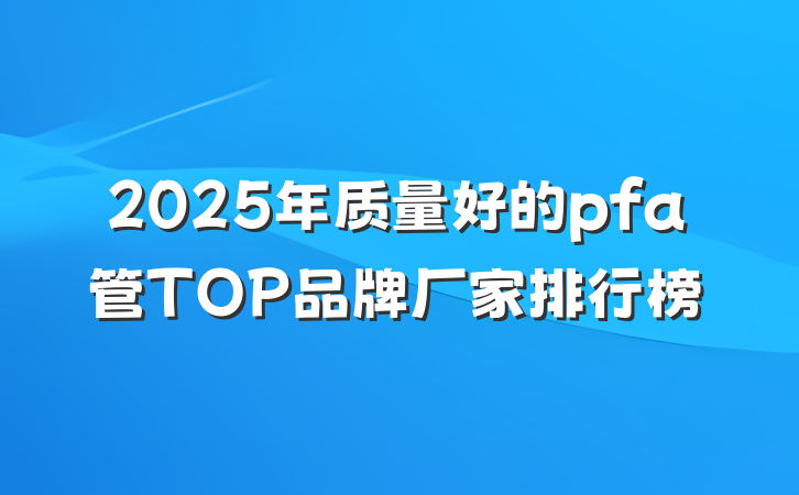 2025年质量好的pfa管TOP品牌厂家排行榜