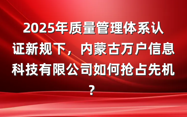 2025年质量管理体系认证新规下，内蒙古万户信息科技有限公司如何抢占先机？