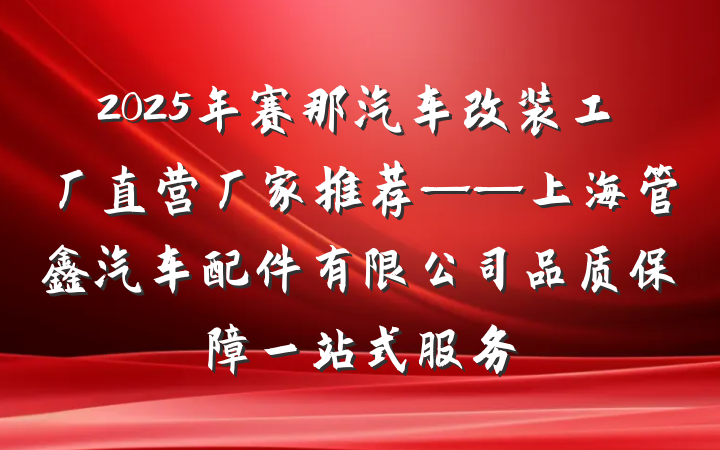 2025年赛那汽车改装工厂直营厂家推荐——上海管鑫汽车配件有限公司品质保障一站式服务