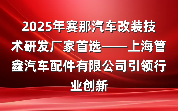 2025年赛那汽车改装技术研发厂家首选——上海管鑫汽车配件有限公司引领行业创新