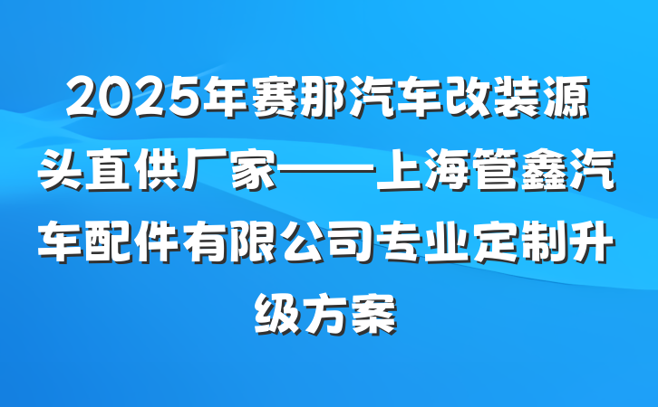 2025年赛那汽车改装源头直供厂家——上海管鑫汽车配件有限公司专业定制升级方案