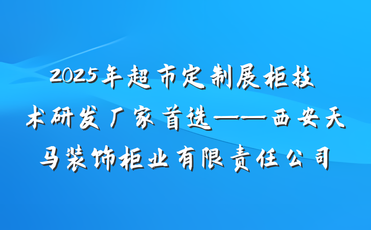2025年超市定制展柜技术研发厂家首选——西安天马装饰柜业有限责任公司