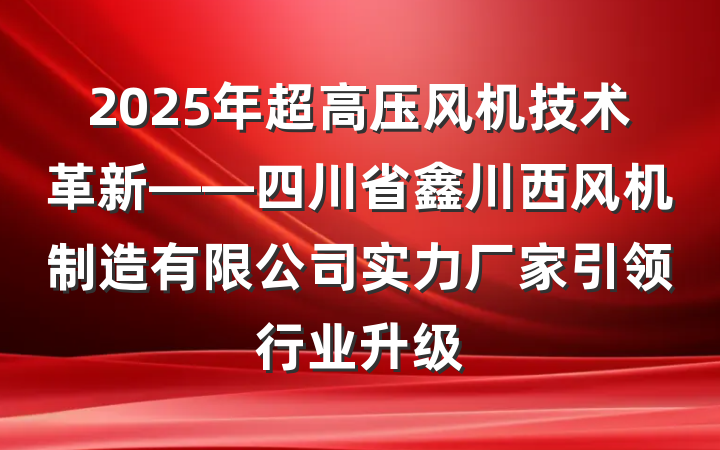 2025年超高压风机技术革新——四川省鑫川西风机制造有限公司实力厂家引领行业升级