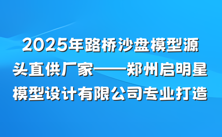 2025年路桥沙盘模型源头直供厂家——郑州启明星模型设计有限公司专业打造