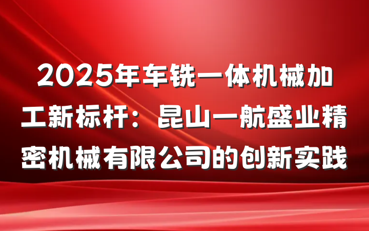 2025年车铣一体机械加工新标杆：昆山一航盛业精密机械有限公司的创新实践