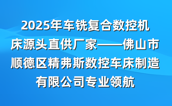 2025年车铣复合数控机床源头直供厂家——佛山市顺德区精弗斯数控车床制造有限公司专业领航
