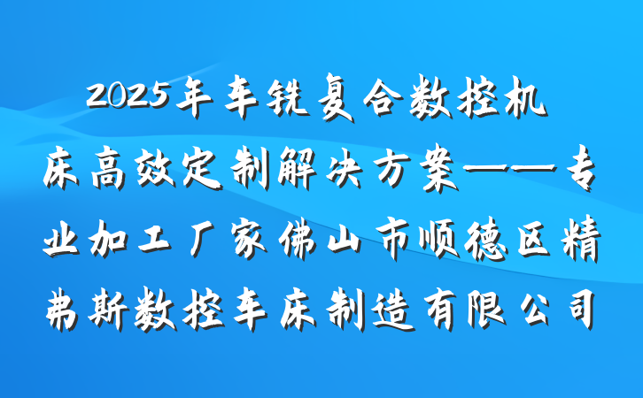 2025年车铣复合数控机床高效定制解决方案——专业加工厂家佛山市顺德区精弗斯数控车床制造有限公司