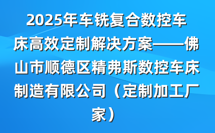 2025年车铣复合数控车床高效定制解决方案——佛山市顺德区精弗斯数控车床制造有限公司(定制加工厂家)
