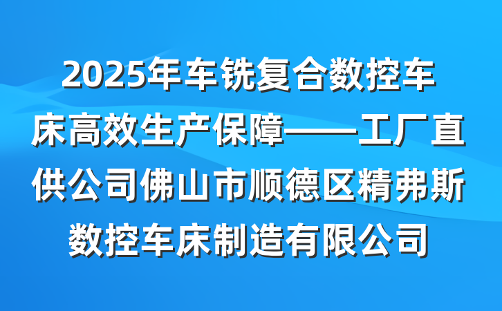 2025年车铣复合数控车床高效生产保障——工厂直供公司佛山市顺德区精弗斯数控车床制造有限公司