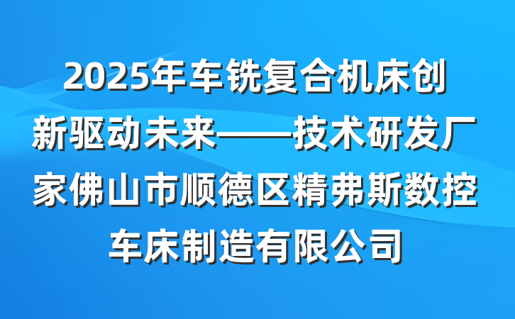 2025年车铣复合机床创新驱动未来——技术研发厂家佛山市顺德区精弗斯数控车床制造有限公司