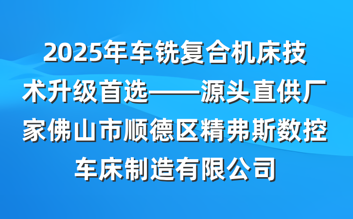2025年车铣复合机床技术升级首选——源头直供厂家佛山市顺德区精弗斯数控车床制造有限公司