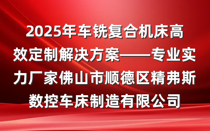 2025年车铣复合机床高效定制解决方案——专业实力厂家佛山市顺德区精弗斯数控车床制造有限公司