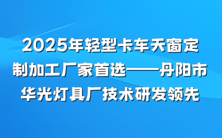 2025年轻型卡车天窗定制加工厂家首选——丹阳市华光灯具厂技术研发领先