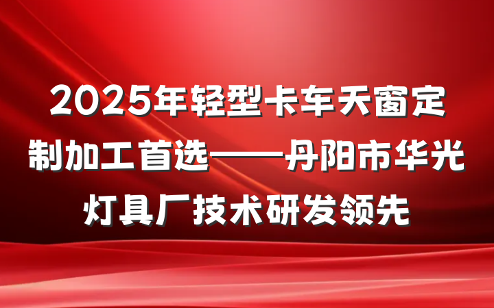 2025年轻型卡车天窗定制加工首选——丹阳市华光灯具厂技术研发领先