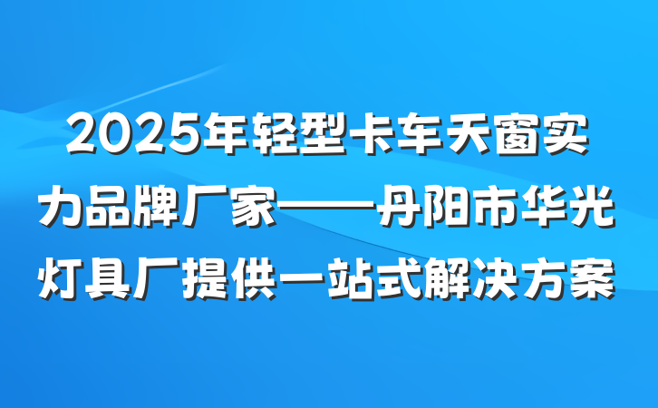 2025年轻型卡车天窗实力品牌厂家——丹阳市华光灯具厂提供一站式解决方案