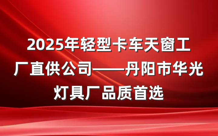 2025年轻型卡车天窗工厂直供公司——丹阳市华光灯具厂品质首选