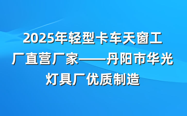 2025年轻型卡车天窗工厂直营厂家——丹阳市华光灯具厂优质制造