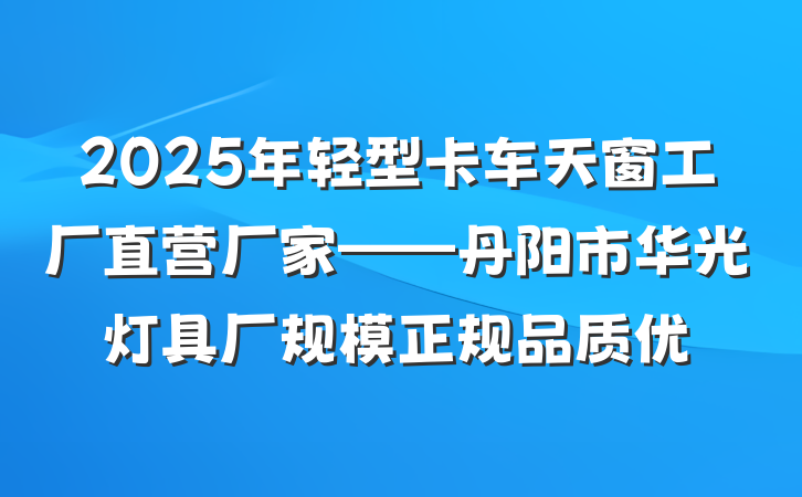 2025年轻型卡车天窗工厂直营厂家——丹阳市华光灯具厂规模正规品质优
