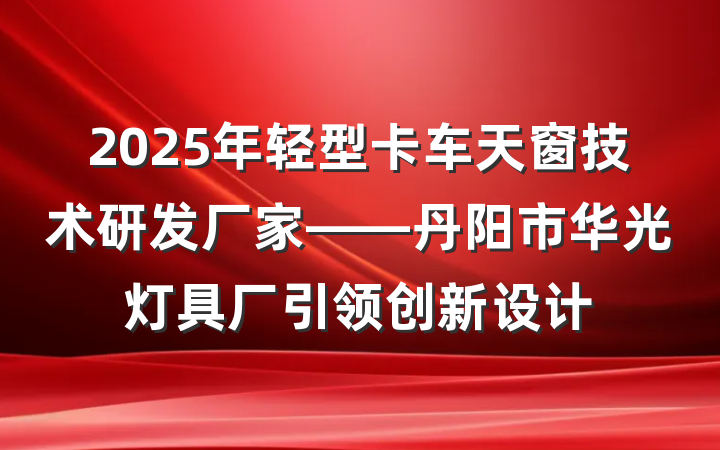 2025年轻型卡车天窗技术研发厂家——丹阳市华光灯具厂引领创新设计