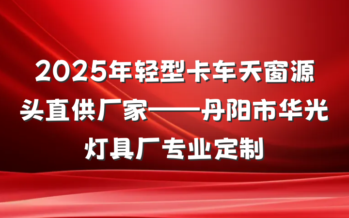 2025年轻型卡车天窗源头直供厂家——丹阳市华光灯具厂专业定制