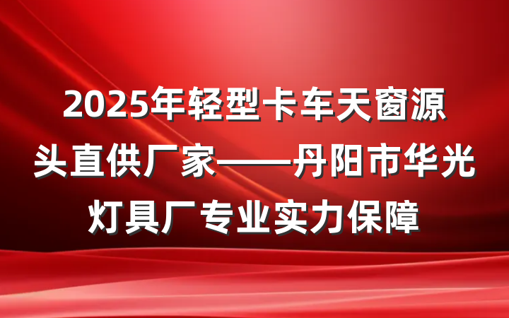 2025年轻型卡车天窗源头直供厂家——丹阳市华光灯具厂专业实力保障