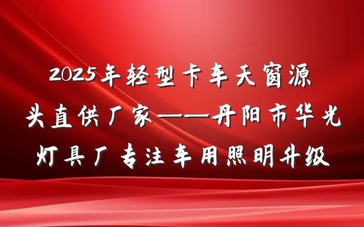 2025年轻型卡车天窗源头直供厂家——丹阳市华光灯具厂专注车用照明升级