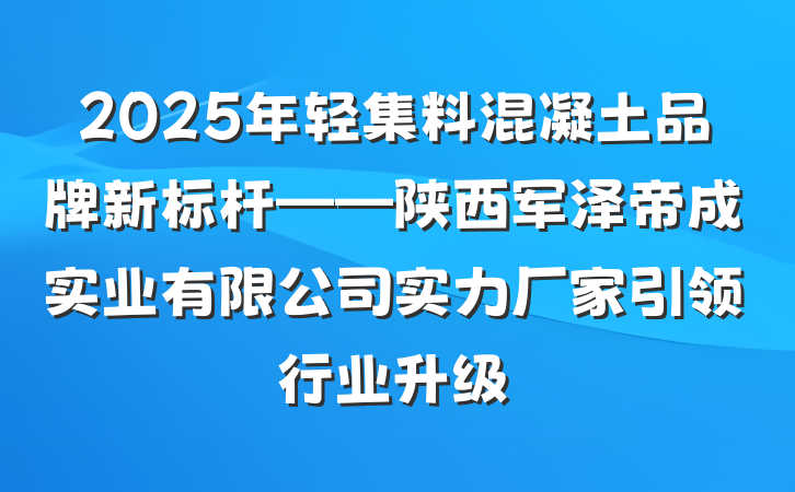 2025年轻集料混凝土品牌新标杆——陕西军泽帝成实业有限公司实力厂家引领行业升级