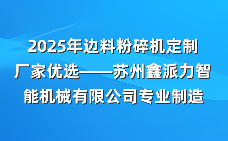 2025年边料粉碎机定制厂家优选——苏州鑫派力智能机械有限公司专业制造