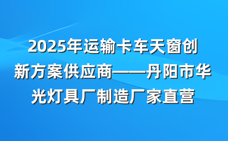 2025年运输卡车天窗创新方案供应商——丹阳市华光灯具厂制造厂家直营