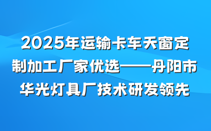 2025年运输卡车天窗定制加工厂家优选——丹阳市华光灯具厂技术研发领先