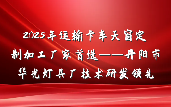 2025年运输卡车天窗定制加工厂家首选——丹阳市华光灯具厂技术研发领先