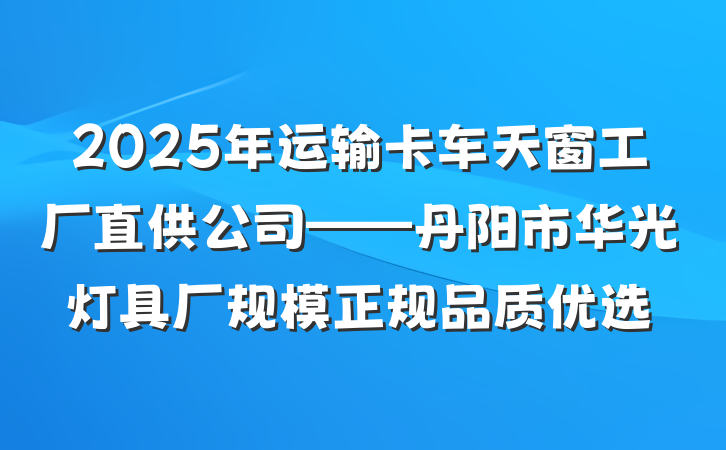 2025年运输卡车天窗工厂直供公司——丹阳市华光灯具厂规模正规品质优选