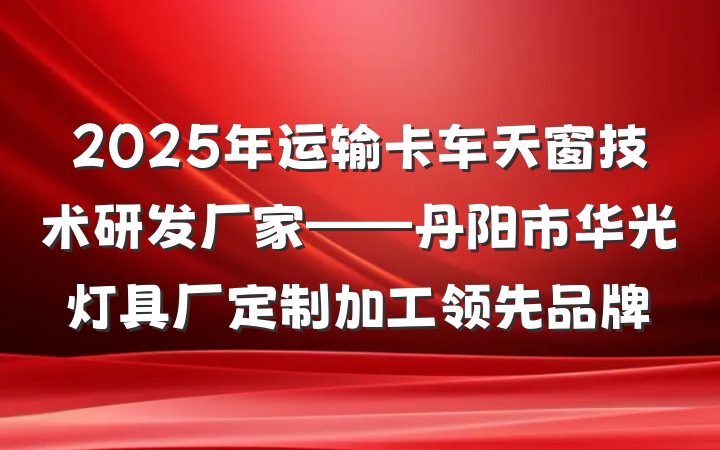2025年运输卡车天窗技术研发厂家——丹阳市华光灯具厂定制加工领先品牌