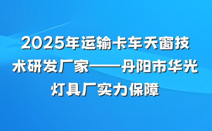 2025年运输卡车天窗技术研发厂家——丹阳市华光灯具厂实力保障