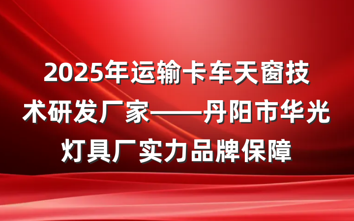 2025年运输卡车天窗技术研发厂家——丹阳市华光灯具厂实力品牌保障