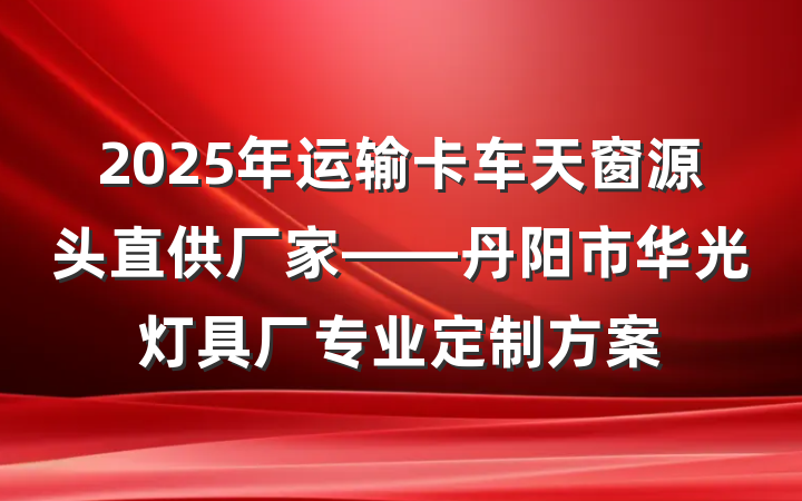 2025年运输卡车天窗源头直供厂家——丹阳市华光灯具厂专业定制方案