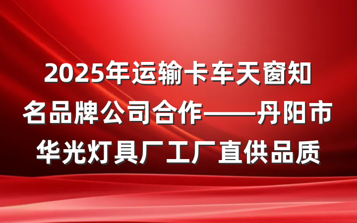 2025年运输卡车天窗知名品牌公司合作——丹阳市华光灯具厂工厂直供品质