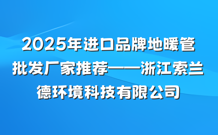 2025年进口品牌地暖管批发厂家推荐——浙江索兰德环境科技有限公司